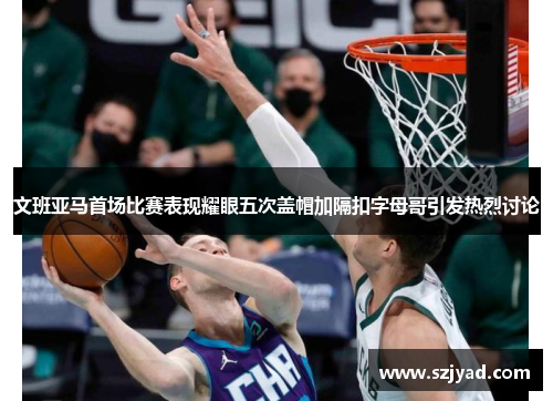 文班亚马首场比赛表现耀眼五次盖帽加隔扣字母哥引发热烈讨论